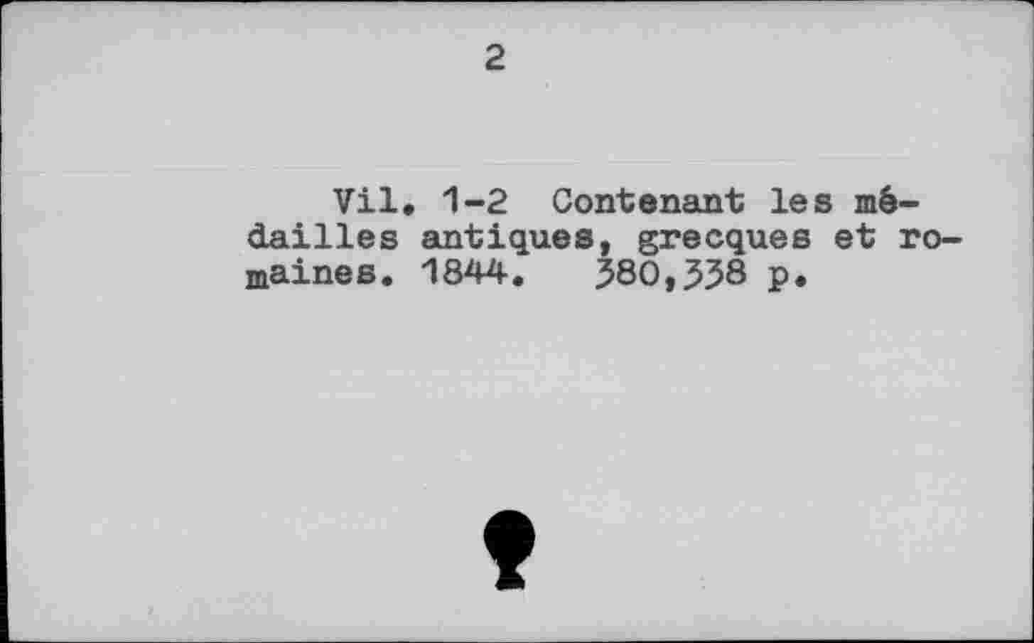 ﻿2
Vil. 1-2 Contenant les médailles antiques, grecques et romaines. 1844.	580,338 p.
î